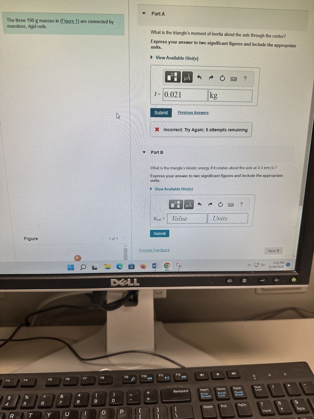 The three 190 g masses in (Figure 1) are connected by
massless, rigid rods.
F3
$
4
R
Figure
F4
%
5
1
T
A
6
F5
Y
&
18
7
F6
U
*00
8
F7
1
(
9
F8
O
21/
1 of 1
)
DELL
P
HND
1
F9
{
Part A
F10
What is the triangle's moment of inertia about the axis through the center?
units.
Express your answer to two significant figures and include the appropriate
► View Available Hint(s)
I= 0.021
Submit
Part B
B μA
Submit
Provide Feedback
X Incorrect: Try Again: 5 attempts remaining
W
F11
Previous Answers
What is the triangle's kinetic energy if it rotates about the axis at 4.4 rev/s?
Express your answer to two significant figures and include the appropriate
units.
▸View Available Hint(s)
}
1
Value
2
μA
F12
kg
Backspace
Ć
Insert
Print
Screen
Delete
Units
Home
Scroll
Lock
End
?
?
PgUp
Pause
Break
PgDn
4x
Num
Lock
7
Next >
3:25 PM
11/26/2023
Home
+a G
CO
BASA
9
PgUp