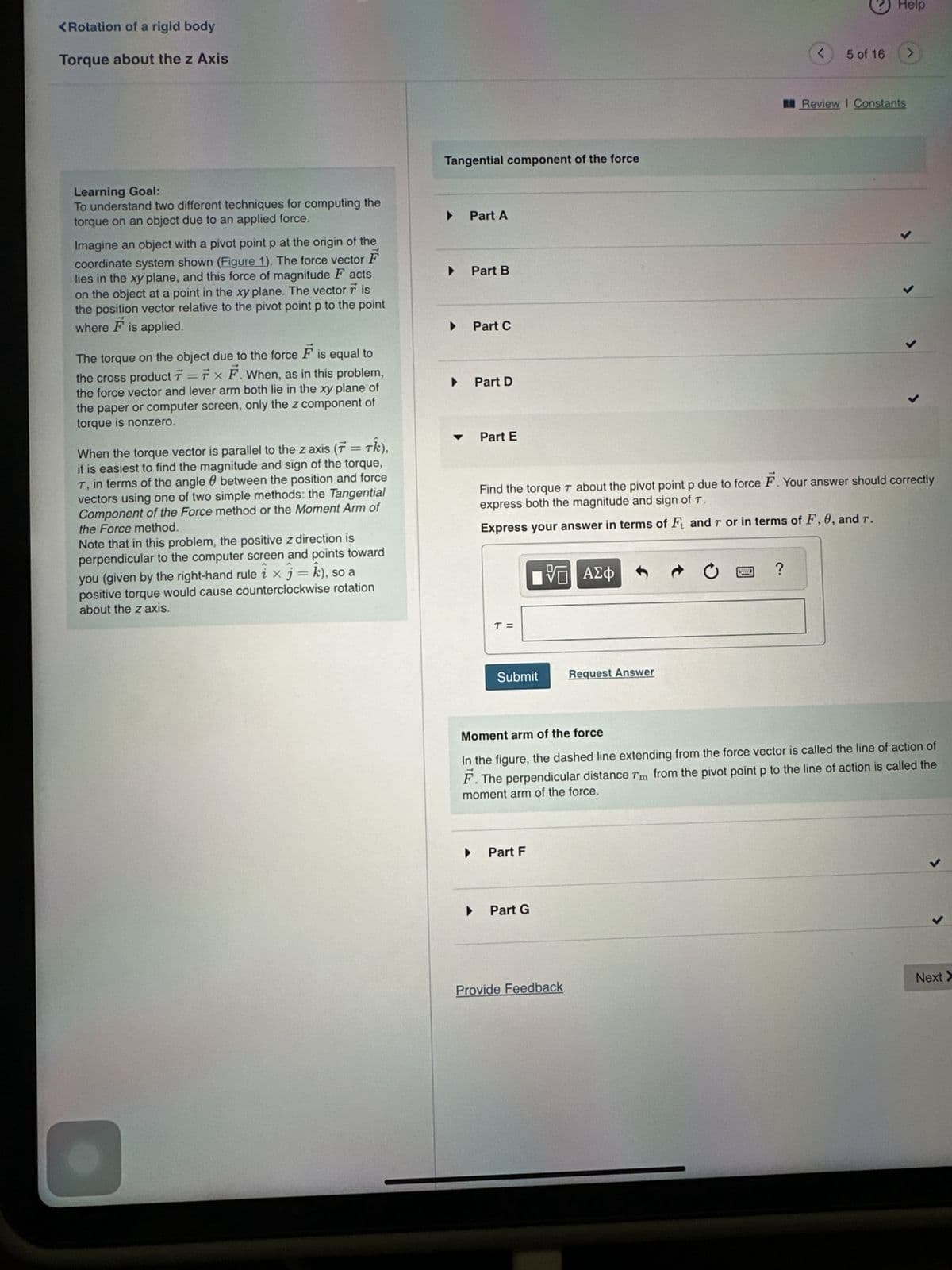 <Rotation of a rigid body
Torque about the z Axis
Learning Goal:
To understand two different techniques for computing the
torque on an object due to an applied force.
Imagine an object with a pivot point p at the origin of the
coordinate system shown (Figure 1). The force vector F
lies in the xy plane, and this force of magnitude Facts
on the object at a point in the xy plane. The vector 7 is
the position vector relative to the pivot point p to the point
where F is applied.
The torque on the object due to the force F is equal to
the cross product 7 =7 x F. When, as in this problem,
the force vector and lever arm both lie in the xy plane of
the paper or computer screen, only the z component of
torque is nonzero.
When the torque vector is parallel to the z axis (7 = Tk),
it is easiest to find the magnitude and sign of the torque,
T, in terms of the angle between the position and force
vectors using one of two simple methods: the Tangential
Component of the Force method or the Moment Arm of
the Force method.
Note that in this problem, the positive z direction is
perpendicular to the computer screen and points toward
you (given by the right-hand rule ix j = k), so a
positive torque would cause counterclockwise rotation
about the z axis.
Tangential component of the force
▶
▶
Part A
Part B
Part C
▶
Part D
Part E
T =
Submit
Part F
VE ΑΣΦ
▶ Part G
1
Find the torque T about the pivot point p due to force F. Your answer should correctly
express both the magnitude and sign of T.
Express your answer in terms of Ft and r or in terms of F, 0, and r.
Request Answer
Provide Feedback
<
?
5 of 16
Help
>
Review I Constants
Moment arm of the force
In the figure, the dashed line extending from the force vector is called the line of action of
F. The perpendicular distance rm from the pivot point p to the line of action is called the
moment arm of the force.
J
J
Next >