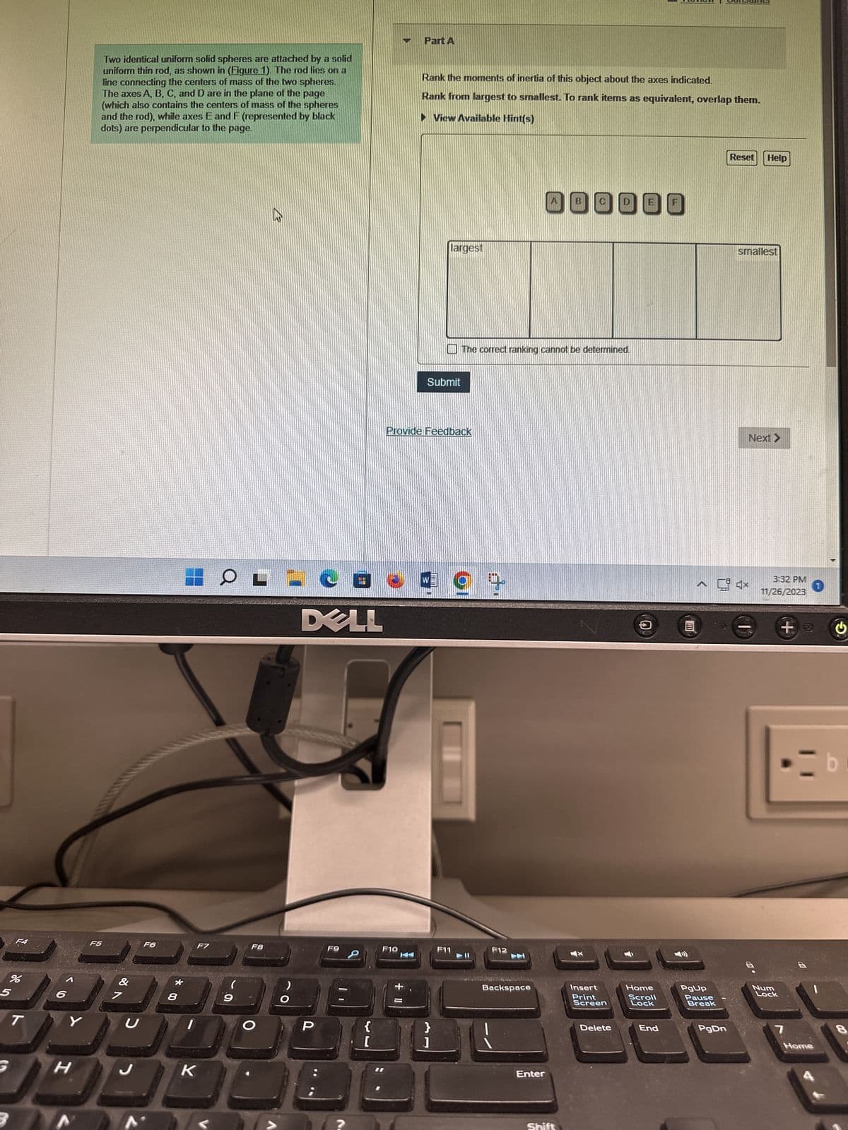 F4
%
5
T
6
Y
H
Two identical uniform solid spheres are attached by a solid
uniform thin rod, as shown in (Figure 1). The rod lies on a
line connecting the centers of mass of the two spheres.
The axes A, B, C, and D are in the plane of the page
(which also contains the centers of mass of the spheres
and the rod), while axes E and F (represented by black
dots) are perpendicular to the page.
F5
&
7
U
J
F6
* 00
8
F7
K
(
9
F8
O
13
O
C
DELL
P
F9
回重
{
[
F10
Part A
+11
Rank the moments of inertia of this object about the axes indicated.
Rank from largest to smallest. To rank items as equivalent, overlap them.
►View Available Hint(s)
Submit
Provide Feedback
largest
W
}
]
F11
The correct ranking cannot be determined.
9
F12
Backspace
Enter
B
Shift
Insert
Print
Screen
Delete
อ
Home
Scroll
Lock
End
PgUp
Pause
Break
PgDn
Reset
Help
smallest
Next >
3:32 PM
11/26/2023
Num
Lock
+
・二b
7
1
Home
8