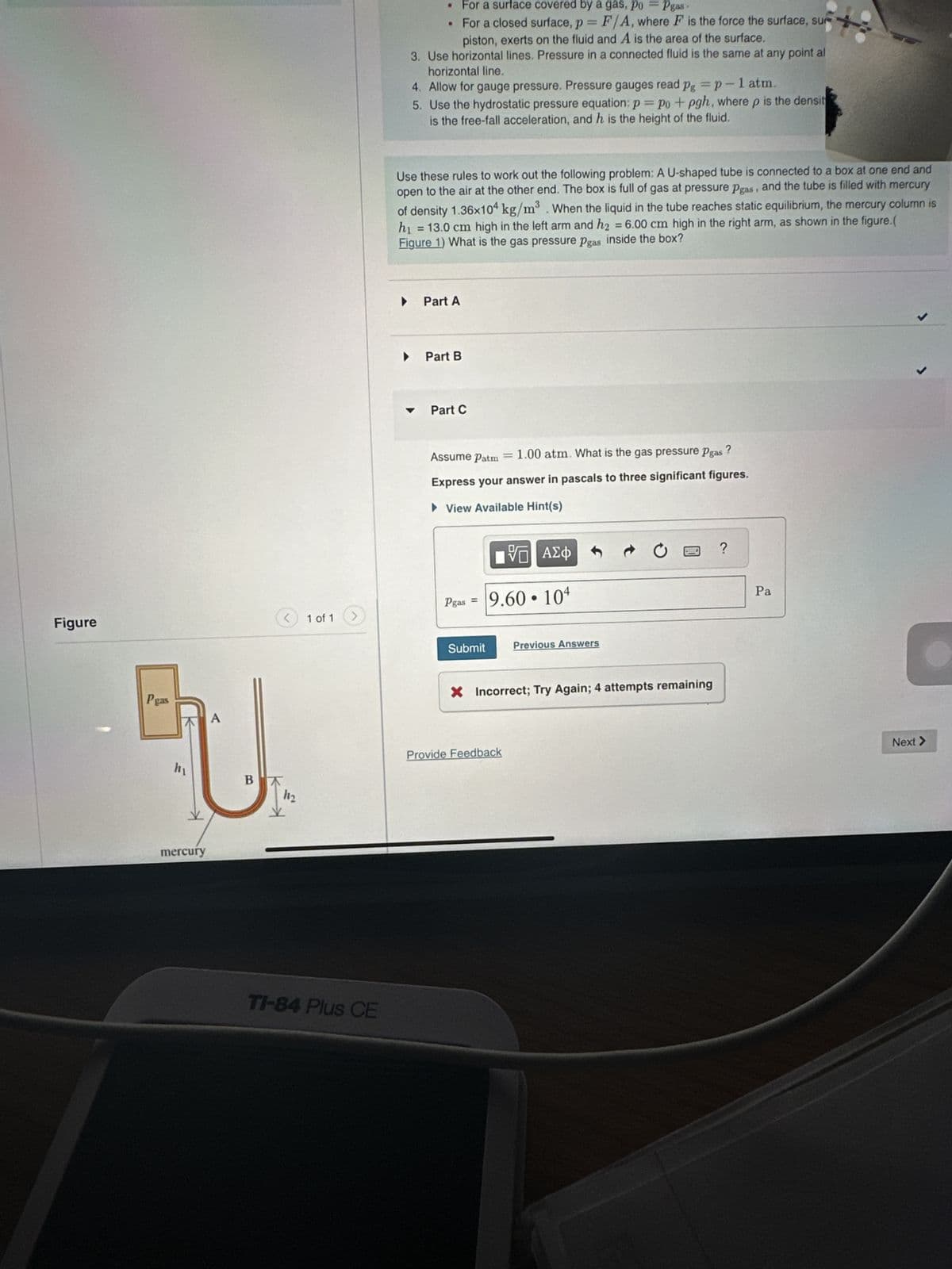 Figure
Pgas
U
hy
BA
11₂
Y
mercury
1 of 1
>
TI-84 Plus CE
For a surface covered by a gas, po
Pgas
•
For a closed surface, p=F/A, where F is the force the surface, su
piston, exerts on the fluid and A is the area of the surface.
3. Use horizontal lines. Pressure in a connected fluid is the same at any point al
horizontal line.
4. Allow for gauge pressure. Pressure gauges read pg = p-1 atm.
5. Use the hydrostatic pressure equation: p = po + pgh, where p is the densit
is the free-fall acceleration, and h is the height of the fluid.
Use these rules to work out the following problem: A U-shaped tube is connected to a box at one end and
open to the air at the other end. The box is full of gas at pressure Pgas, and the tube is filled with mercury
of density 1.36x104 kg/m³. When the liquid in the tube reaches static equilibrium, the mercury column is
h₁ = 13.0 cm high in the left arm and h₂ = 6.00 cm high in the right arm, as shown in the figure.(
Figure 1) What is the gas pressure Pgas inside the box?
▶
Part A
▸ Part B
Part C
Assume Patm = 1.00 atm. What is the gas pressure Pgas ?
Express your answer in pascals to three significant figures.
► View Available Hint(s)
Pgas =
Submit
VE
9.60
Provide Feedback
●
ΑΣΦ
104
Previous Answers
Pay
X Incorrect; Try Again; 4 attempts remaining
?
Pa
Next >
