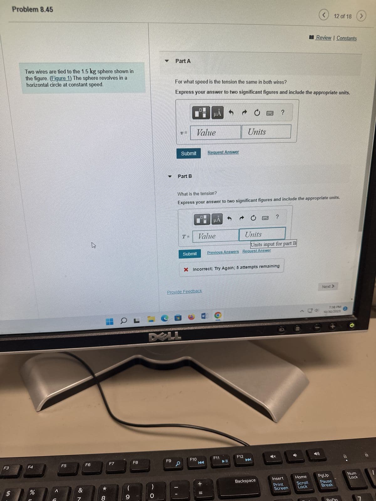 F3
$
Problem 8.45
Two wires are tied to the 1.5 kg sphere shown in
the figure. (Figure 1) The sphere revolves in a
horizontal circle at constant speed.
F4
%
A
F5
&
7
F6
B
* 00
8
F7
OFLC
(
9
F8
)
O
Part A
F9
Part B
DELL
For what speed is the tension the same in both wires?
Express your answer to two significant figures and include the appropriate units.
Submit
Value
T=
BẢ
Submit
Provide Feedback
F10
Request Answer
What is the tension?
Express your answer to two significant figures and include the appropriate units.
Value
μA
+ 11
Units
F11
U
F12
Units
Incorrect: Try Again; 5 attempts remaining
pe
L
Previous Answers Request Answer
Backspace
2
Units input for part B
?
Insert
Print
Screen
<
Home
Scroll
Lock
Review | Constants
12 of 18
Next >
7:38 PM
10/30/2023
PgUp
+
Pause
Break
Num
Lock
>