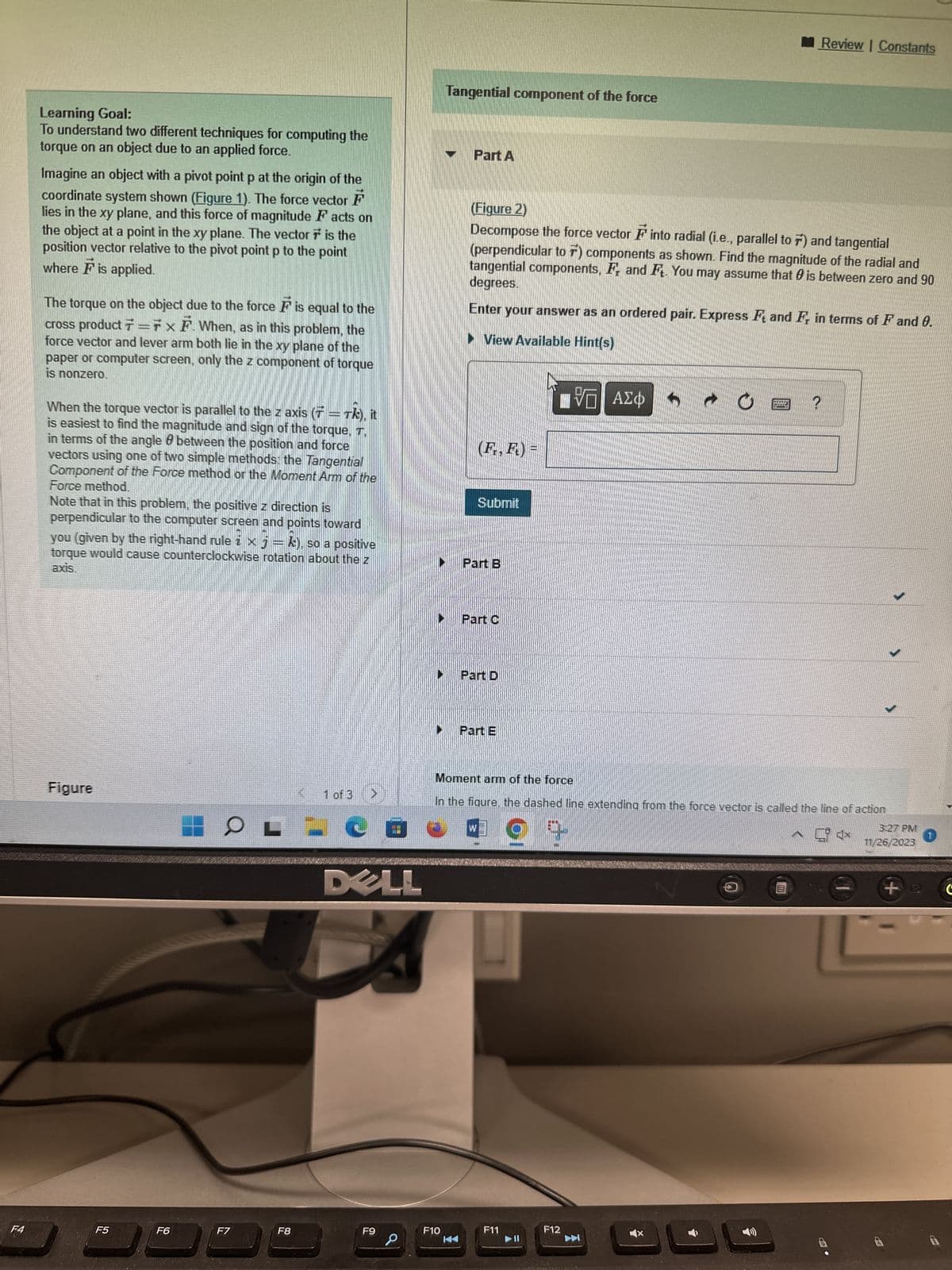 F4
Learning Goal:
To understand two different techniques for computing the
torque on an object due to an applied force.
-
Imagine an object with a pivot point p at the origin of the
coordinate system shown (Figure 1). The force vector F
lies in the xy plane, and this force of magnitude Facts on
the object at a point in the xy plane. The vector is the
position vector relative to the pivot point p to the point
where F is applied.
The torque on the object due to the force F is equal to the
cross product 7=7 x F. When, as in this problem, the
force vector and lever arm both lie in the xy plane of the
paper or computer screen, only the z component of torque
is nonzero.
When the torque vector is parallel to the z axis (7 = Tk), it
is easiest to find the magnitude and sign of the torque, T.
in terms of the angle & between the position and force
vectors using one of two simple methods: the Tangential
Component of the Force method or the Moment Arm of the
Force method.
Note that in this problem, the positive z direction is
perpendicular to the computer screen and points toward
you (given by the right-hand rule i x j = k), so a positive
torque would cause counterclockwise rotation about the z
axis.
Figure
F5
F6
F7
F8
=
1 of 3
DELL
F9
Tangential component of the force
F10
Part A
(Figure 2)
Decompose the force vector F into radial (i.e., parallel to 7) and tangential
(perpendicular to 7) components as shown. Find the magnitude of the radial and
degrees.
tangential components, F and F. You may assume that is between zero and 90
Enter your answer as an ordered pair. Express F and F, in terms of F and 0.
View Available Hint(s)
VE ΑΣΦ
(F., F.) =
Submit
Part B
Part C
Part D
Part E
Moment arm of the force
In the figure, the dashed line extending from the force vector is called the line of action
4x
F11
F12
3
Review | Constants
?
Î
3:27 PM
11/26/2023
+
1
