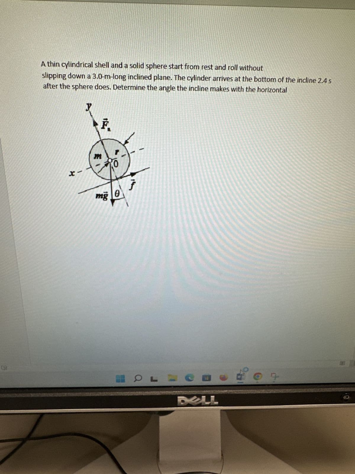 A thin cylindrical shell and a solid sphere start from rest and roll without
slipping down a 3.0-m-long inclined plane. The cylinder arrives at the bottom of the incline 2.4 s
after the sphere does. Determine the angle the incline makes with the horizontal
x-
E
F₁
mg 0
HOF L
C
DELL
9
O