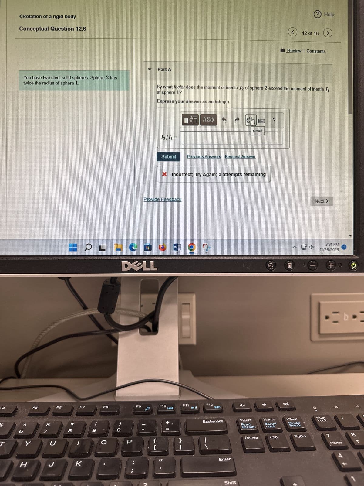 26
T
<Rotation of a rigid body
Conceptual Question 12.6
You have two steel solid spheres. Sphere 2 has
twice the radius of sphere 1.
6
F5
Y
H
&
7
U
F6
8
F7
K
Q
(
9
F8
)
O
P
F9
Part A
{
[
1₂/1₁ =
Submit
-CE 49+
DELL
Provide Feedback
By what factor does the moment of inertia T₂ of sphere 2 exceed the moment of inertia I
of sphere 1?
Express your answer as an integer.
F10
LIVE ΑΣΦ
* Incorrect; Try Again: 3 attempts remaining
+ 11
}
]
Previous Answers Request Answer
F12
Backspace
Enter
reset
Shift
Why dal
Insert
Print
Screen
Delete
Home
Scroll
Lock
<
End
Review | Constants
PgUp
? Help
12 of 16 >
Pause
Break
PgDn
Next >
3:31 PM
11/26/2023
Num
Lock
+
7
Home
1