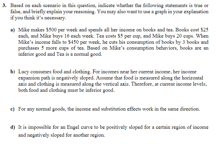 3. Based on each scenario in this question, indicate whether the following statements is true or
false, and briefly explain your reasoning. You may also want to use a graph in your explanation
if you think it's necessary.
a) Mike makes $500 per week and spends all her income on books and tea. Books cost $25
each, and Mike buys 16 each week. Tea costs $5 per cup, and Mike buys 20 cups. When
Mike's income falls to $450 per week, he cuts his consumption of books by 3 books and
purchases 5 more cups of tea. Based on Mike's consumption behaviors, books are an
inferior good and Tea is a normal good.
b) Lucy consumes food and clothing. For incomes near her current income, her income
expansion path is negatively sloped. Assume that food is measured along the horizontal
axis and clothing is measured along the vertical axis. Therefore, at current income levels,
both food and clothing must be inferior good.
c) For any normal goods, the income and substitution effects work in the same direction.
d) It is impossible for an Engel curve to be positively sloped for a certain region of income
and negatively sloped for another region.
