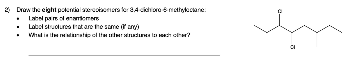 2) Draw the eight potential stereoisomers for 3,4-dichloro-6-methyloctane:
Label pairs of enantiomers
Label structures that are the same (if any)
What is the relationship of the other structures to each other?
CI
In