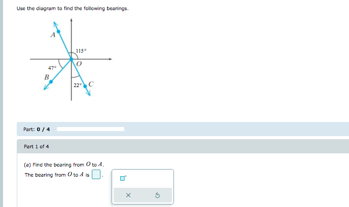 Use the diagram to find the following bearings.
115°
47°
B
22 C
Part: 0/4
Part 1 of 4
(a) Find the bearing from O to A,
The bearing from O to A is
