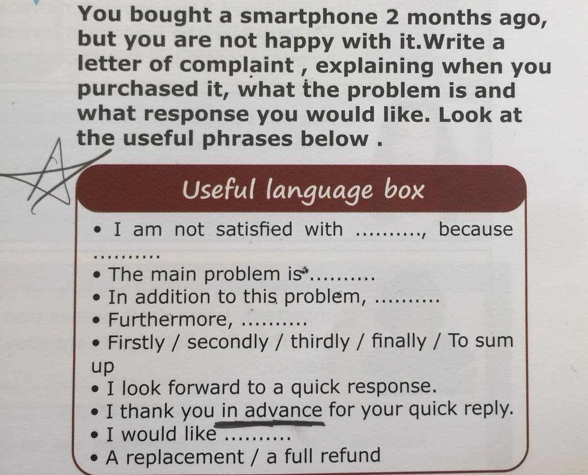 You bought a smartphone 2 months ago,
but you are not happy with it.Write a
letter of complaint, explaining when you
purchased it, what the problem is and
what response you would like. Look at
the useful phrases below.
Useful language box
• I am not satisfied with ... ., because
• The main problem is...
• In addition to this problem,
• Furthermore,
Firstly / secondly /thirdly / finally / To sum
.... .... ..
up
• I look forward to a quick response.
• I thank you in advance for your quick reply.
• I would like ..
• A replacement / a full refund
..... .....
