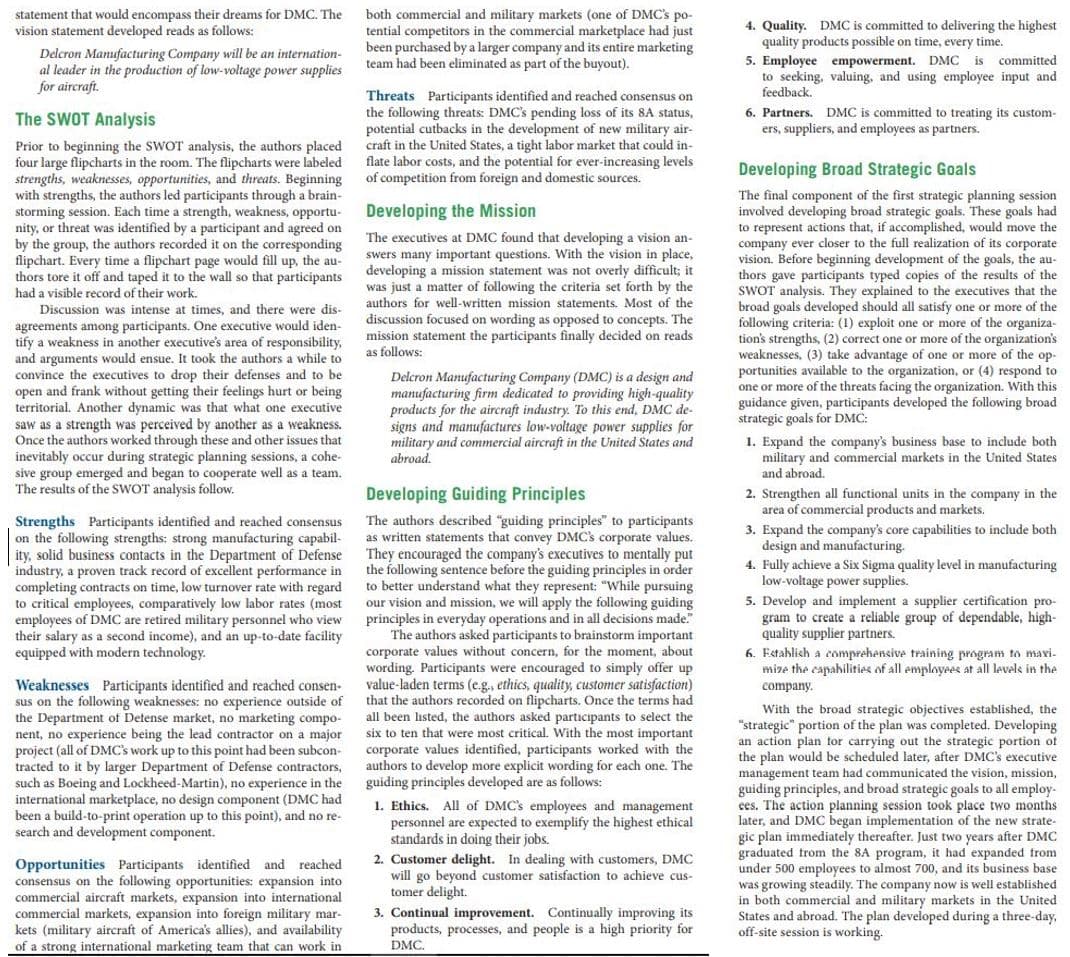 session
statement that would encompass their dreams for DMC. The
both commercial and military markets (one of DMC's po-
tential competitors in the commercial marketplace had just
been purchased by a larger company and its entire marketing
team had been eliminated as part of the buyout).
4. Quality. DMC is committed to delivering the highest
quality products possible on time, every time.
vision statement developed reads as follows:
Delcron Manufacturing Company will be an internation-
al leader in the production of low-voltage power supplies
for aircraft.
5. Employee empowerment. DMC is
to seeking, valuing, and using employee input and
feedback.
committed
Threats Participants identified and reached consensus on
the following threats: DMC's pending loss of its 8A status,
potential cutbacks in the development of new military air-
craft in the United States, a tight labor market that could in-
flate labor costs, and the potential for ever-increasing levels
of competition from foreign and domestic sources.
The SWOT Analysis
6. Partners. DMC is committed to treating its custom-
ers, suppliers, and employees as partners.
Prior to beginning the SWOT analysis, the authors placed
four large flipcharts in the room. The flipcharts were labeled
strengths, weaknesses, opportunities, and threats. Beginning
with strengths, the authors led participants through a brain-
storming session. Each time a strength, weakness, opportu-
nity,
by the group, the authors recorded it on the
flipchart. Every time a flipchart page would fill up, the au-
thors tore it off and
a visible record of their work.
Developing Broad Strategic Goals
The final component of the first strategic planning session
involved developing broad strategic goals. These goals had
to represent actions that, if accomplished, would move the
company ever closer to the full realization of its corporate
vision. Before beginning development of the goals, the au-
thors gave participants typed copies of the
SWOT analysis. They explained to the executives that the
Developing the Mission
threat was identified by a participant and agreed on
The executives at DMC found that developing a vision an-
swers many important questions. With the vision in place,
developing a mission statement was not overly difficult; it
was just a matter of following the criteria set forth by the
authors for well-written mission statements. Most of the
discussion focused on wording as opposed to concepts. The
mission statement the participants finally decided on reads
as follows:
corresponding
she results of
taped
it to the wall so that participants
had a
broad
goals developed should all satisfy one or more of the
Discussion was
intense at times, and there were dis-
agreements among participants. One executive would iden-
tify a weakness in another executive's area of
and arguments would ensue. It took the authors a while to
convince the executives to drop their defenses and to be
open and frank without getting their feelings hurt or
territorial. Another dynamic was that what one executive
saw as a strength was perceived by another as a weakness.
Once the authors worked through these and other issues that
inevitably occur during strategic planning sessions, a cohe-
sive group emerged and began to cooperate well as a team.
The results of the SWOT analysis follow.
following criteria: (1) exploit one or more of the organiza-
tion's strengths, (2) correct one or more of the organization's
weaknesses, (3) take advantage of one or more of the op-
portunities available to the organization, or (4) respond to
one or more of the threats facing the organization. With this
guidance given, participants developed the following broad
strategic goals for DMC:
responsibility,
of one on
Delcron Manufacturing Company (DMC) is a design and
manufacturing firm dedicated to providing high-quality
products for the aircraft industry. To this end, DMC de-
signs and manufactures low-voltage power supplies for
military and commercial aircraft in the United States and
abroad.
1. Expand the company's business base to include both
military and commercial markets in the United States
and abroad.
Developing Guiding Principles
2. Strengthen all functional units in the company in the
area of commercial products and markets,
Strengths Participants identified and reached consensus
on the following strengths: strong manufacturing capabil-
ity, solid business contacts in the Department of Defense
industry, a proven track record of excellent performance in
completing contracts on time, low turnover rate with regard
to critical employees, comparatively low labor rates (most
employees of DMC are retired military personnel who view
their salary as a second income), and an up-to-date facility
equipped with modern technology.
The authors described "guiding principles" to participants
as written statements that convey DMC's corporate values.
They encouraged the company's executives to mentally put
the following sentence before the guiding principles in order
to better understand what they represent: "While
our vision and mission, we will
principles in everyday operations and in all decisions made.
The authors asked participants to brainstorm important
corporate values without concern, for the moment, about
wording. Participants were encouraged to simply offer up
value-laden terms (e.g., ethics, quality, customer satisfaction)
that the authors recorded on flipcharts. Once the terms had
3. Expand the company's core capabilities to include both
design and manufacturing.
4. Fully achieve a Six Sigma quality level in manufacturing
low-voltage power supplies.
5. Develop and implement a supplier certification pro-
gram to create a reliable group of dependable, high-
quality supplier partners.
6. Establish a comprehensive training program to mavi-
mize the capahilities of all employes at all levels in the
apply
pursuing
the following guiding
Weaknesses Participants identified and reached consen-
sus on the following weaknesses: no experience outside of
the Department of Detense market, no marketing compo-
nent, no experience being the lead contractor on a major
project (all of DMC's work up to
tracted to it by larger Department of Defense contractors,
such as Boeing and Lockheed-Martin), no experience in the
international marketplace, no design component (DMC had
been a build-to-print operation up to this point), and no re-
search and development component.
company.
With the broad strategic objectives established, the
all been listed, the authors asked participants to select the
six to ten that were most critical. With the most important
corporate values identified, participants worked with the
authors to develop more explicit wording for each one. The
guiding principles developed are as follows:
"strategic" portion of the plan was completed. Developing
an action plan tor carrying out the strategic portion ot
the plan would be scheduled later, after DMC's executive
management team had communicated the vision, mission,
guiding principles, and broad strategic goals to all employ-
ces. The
this
spoint
bad been subcon-
All of DMC's employees and management
1. Ethics.
personnel are expected to exemplify the highest ethical
standards in doing their jobs.
took place two months
action planning
later, and DMC began implementation of the new strate-
gic plan
graduated from the 8A program, it had expanded from
immediately thereafter. Just two
years
after DMC
Opportunities Participants identified and reached
consensus on the following opportunities: expansion into
commercial aircraft markets, expansion into international
commercial markets, expansion into foreign military mar-
kets (military aircraft of America's allies), and availability
2. Customer delight. In dealing with customers, DMC
will go beyond customer satisfaction to achieve cus-
tomer delight.
under 500 employees to almost 700, and its business base
3. Continual improvement. Continually improving its
products, processes, and people is a high priority for
DMC.
was growing steadily. The company now is well established
in both commercial and military markets in the United
States and abroad. The plan developed during a three-day,
off-site session is working.
of a strong international marketing team that can work in
