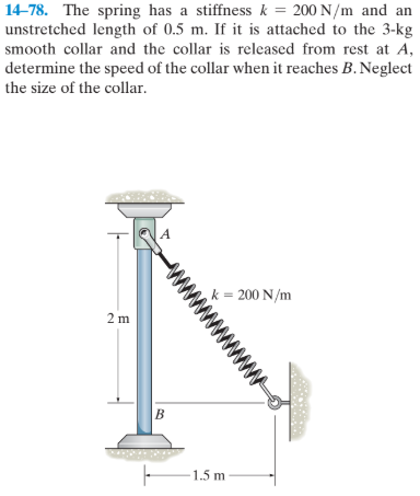 14-78. The spring has a stiffness k = 200 N/m and an
unstretched length of 0.5 m. If it is attached to the 3-kg
smooth collar and the collar is released from rest at A,
determine the speed of the collar when it reaches B. Neglect
the size of the collar.
,k = 200 N/m
2 m
- 1.5 m
www
