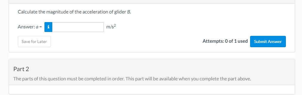 Calculate the magnitude of the acceleration of glider B.
Answer: a =
i
m/s2
Save for Later
Attempts: 0 of 1 used
Submit Answer
Part 2
The parts of this question must be completed in order. This part will be available when you complete the part above.
