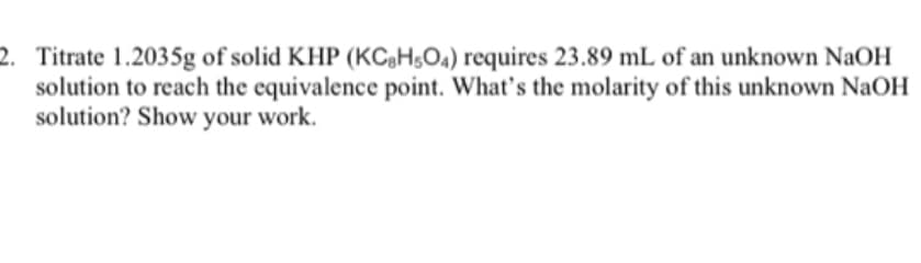 2. Titrate 1.2035g of solid KHP (KCH;O4) requires 23.89 mL of an unknown NaOH
solution to reach the equivalence point. What's the molarity of this unknown NaOH
solution? Show your work.
