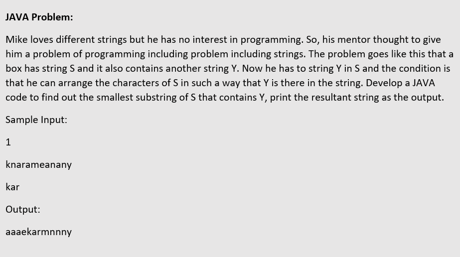 JAVA Problem:
Mike loves different strings but he has no interest in programming. So, his mentor thought to give
him a problem of programming including problem including strings. The problem goes like this that a
box has string S and it also contains another string Y. Now he has to string Y in S and the condition is
that he can arrange the characters of S in such a way that Y is there in the string. Develop a JAVA
code to find out the smallest substring of S that contains Y, print the resultant string as the output.
Sample Input:
knarameanany
kar
Output:
aaaekarmnnny
