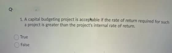 1. A capital budgeting project is acceptable if the rate of return required for such
a project is greater than the project's internal rate of return.
True
False
