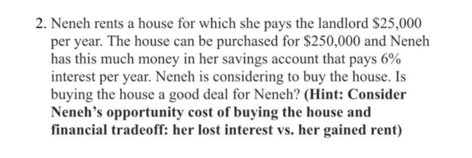 2. Neneh rents a house for which she pays the landlord $25,000
per year. The house can be purchased for $250,000 and Neneh
has this much money in her savings account that pays 6%
interest per year. Neneh is considering to buy the house. Is
buying the house a good deal for Neneh? (Hint: Consider
Neneh's opportunity cost of buying the house and
financial tradeoff: her lost interest vs. her gained rent)
