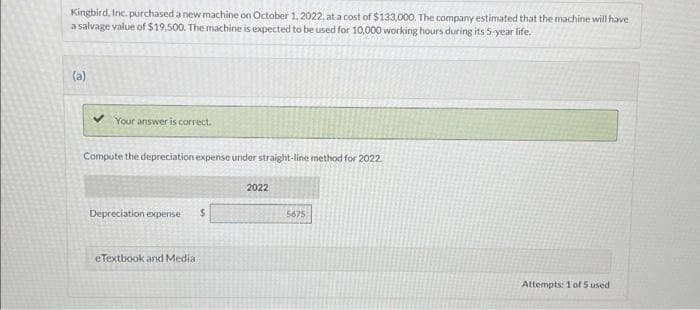 Kingbird, Inc. purchased a new machine on October 1, 2022, at a cost of $133,000. The company estimated that the machine will have
a salvage value of $19,500. The machine is expected to be used for 10,000 working hours during its 5-year life.
(a)
Your answer is correct.
Compute the depreciation expense under straight-line method for 2022.
Depreciation expense $
eTextbook and Medial
2022
5675
Attempts: 1 of 5 used