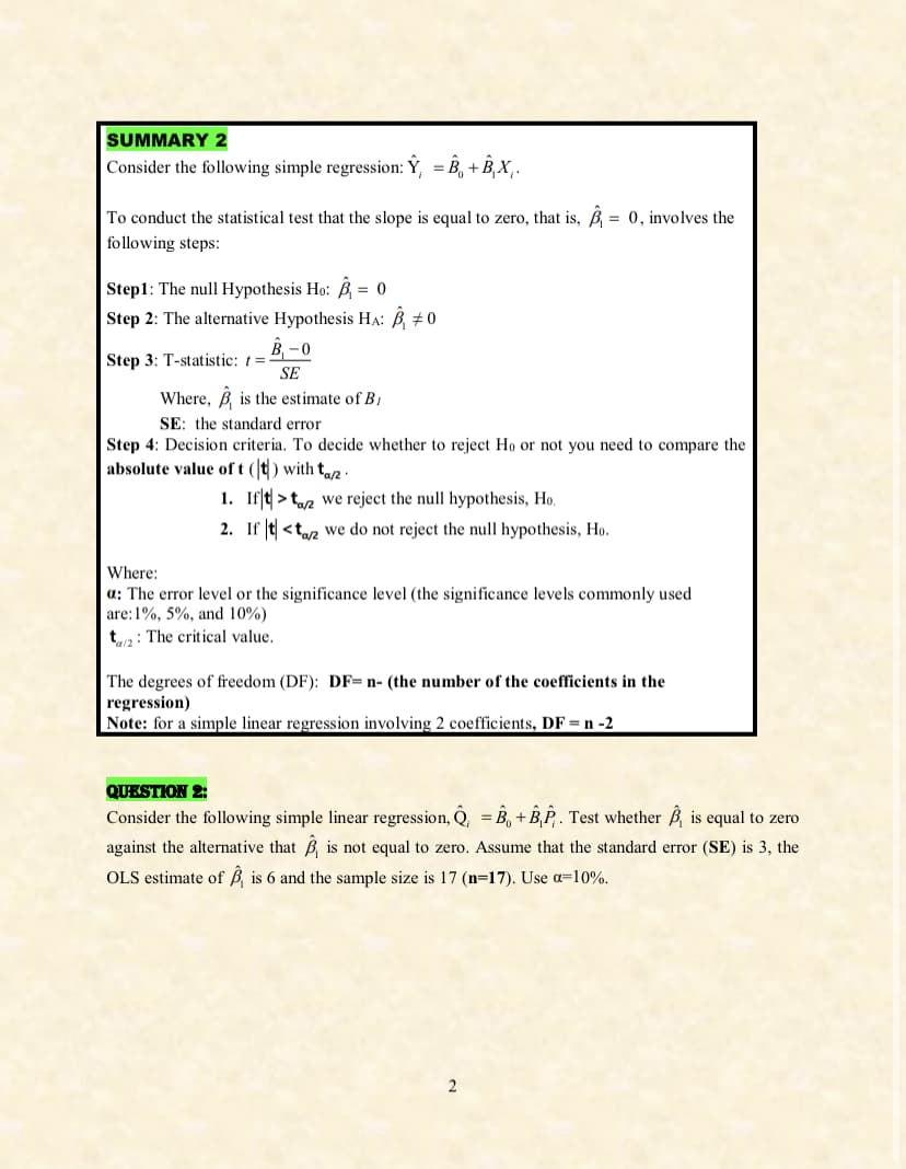 SUMMARY 2
Consider the following simple regression: Ý, B, +Â‚×‚.
=
To conduct the statistical test that the slope is equal to zero, that is, B₁ = 0, involves the
following steps:
Step1: The null Hypothesis Ho: B₁ = 0
Step 2: The alternative Hypothesis HA: B₁ #0
Step 3: T-statistic: =-
B₁-0
SE
Where, is the estimate of B
SE: the standard error
Step 4: Decision criteria. To decide whether to reject Ho or not you need to compare the
absolute value of t (t) with taz
Where:
1. If
>
2. If t<t
we reject the null hypothesis, Ho.
a/2
we do not reject the null hypothesis, Ho.
a: The error level or the significance level (the significance levels commonly used
are: 1%, 5%, and 10%)
ta: The critical value.
The degrees of freedom (DF): DF-n- (the number of the coefficients in the
regression)
Note: for a simple linear regression involving 2 coefficients, DF = n -2
QUESTION 2:
Consider the following simple linear regression, Q = B₁+B₁₁₁. Test whether is equal to zero
against the alternative that B is not equal to zero. Assume that the standard error (SE) is 3, the
OLS estimate of B is 6 and the sample size is 17 (n=17). Use a=10%.
2