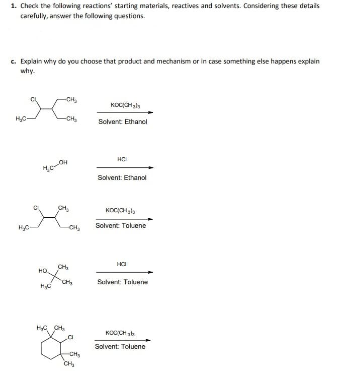 1. Check the following reactions' starting materials, reactives and solvents. Considering these details
carefully, answer the following questions.
c. Explain why do you choose that product and mechanism or in case something else happens explain
why.
-CH3
KOCCH 3)3
H3C-
-CH3
Solvent: Ethanol
HCI
c-OH
Solvent: Ethanol
CI
CH,
KOC(CH 3)3
Solvent: Toluene
H3C-
-CH3
HCI
CH3
но
CH3
Solvent: Toluene
H;C
H3C CH3
KOC(CH 3)3
.CI
Solvent: Toluene
-CH3
CH3
