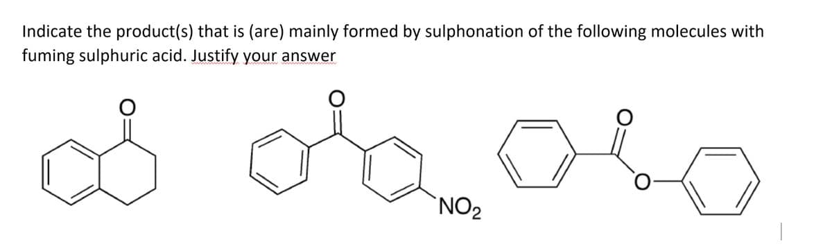 Indicate the product(s) that is (are) mainly formed by sulphonation of the following molecules with
fuming sulphuric acid. Justify your answer
O
o obolo