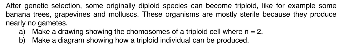 After genetic selection, some originally diploid species can become triploid, like for example some
banana trees, grapevines and molluscs. These organisms are mostly sterile because they produce
nearly no gametes.
a) Make a drawing showing the chomosomes of a triploid cell where n = 2.
b) Make a diagram showing how a triploid individual can be produced.