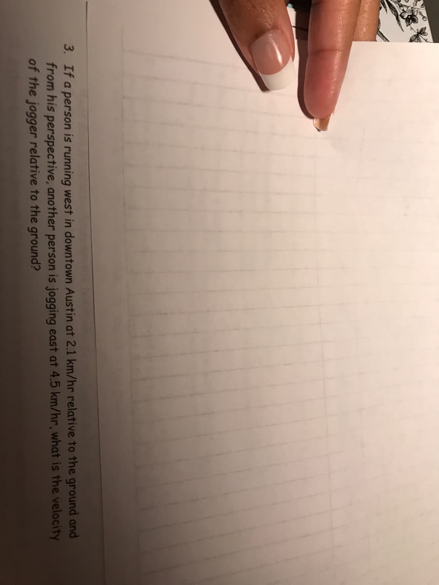 3. If a person is running west in downtown Austin at 2.1 km/hr relative to the ground and
from his perspective, another person is jogging east at 4.5 km/hr, what is the velocity
of the jogger relative to the ground?
