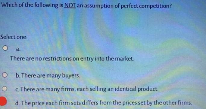 Which of the following is NOT an assumption of perfect competition?
Select one:
a.
There are no restrictions on entry into the market.
b. There are many buyers.
c. There are many firms, each selling an identical product.
d. The price each firm sets differs from the prices set by the other firms.
