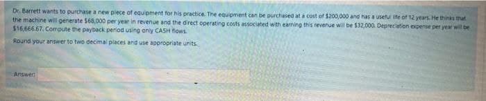 Dr. Barrett wants to purchase a new plece of equipment for his practice. The equipment can be purchased at a cost of $200,000 and has a useful life of 12 years. He thinks that
the machine will generate $68,000 per year in revenue and the direct operating costs associated with earning this revenue will be $32,000. Depreclation expense per year will be
$16,666.67. Compute the payback period using only CASH flows.
Round your answer to two decimal places and use appropriate units.
Answer
