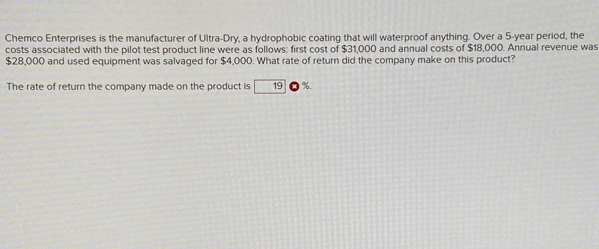 Chemco Enterprises is the manufacturer of Ultra-Dry, a hydrophobic coating that will waterproof anything. Over a 5-year period, the
costs associated with the pilot test product line were as follows: first cost of $31,000 and annual costs of $18,000. Annual revenue was
$28,000 and used equipment was salvaged for $4,000. What rate of return did the company make on this product?
The rate of return the company made on the product is
19 %.