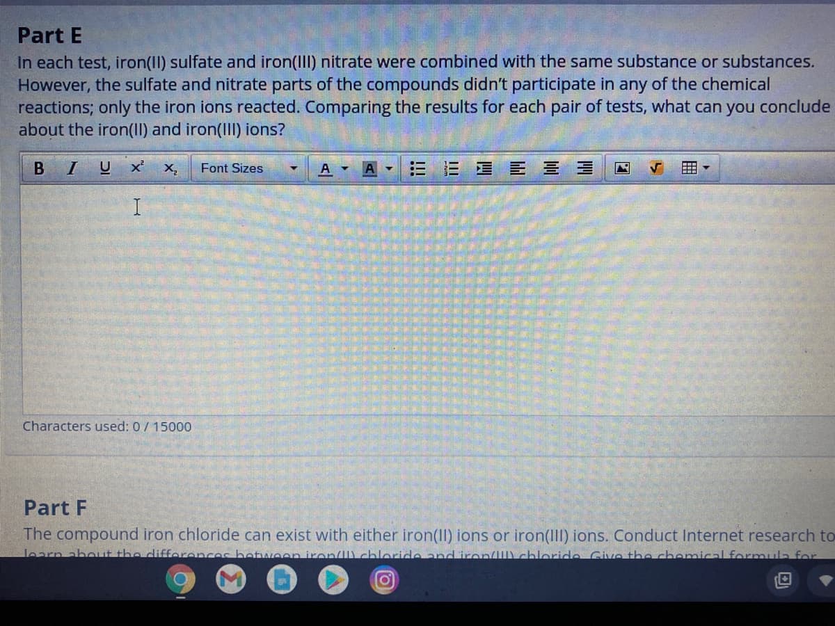 Part E
In each test, iron(II) sulfate and iron(III) nitrate were combined with the same substance or substances.
However, the sulfate and nitrate parts of the compounds didn't participate in any of the chemical
reactions; only the iron ions reacted. Comparing the results for each pair of tests, what can you conclude
about the iron(II) and iron(IIl) ions?
B
U x'
X,
Font Sizes
A
目 三 三 三
Characters used: 0/ 15000
Part F
The compound iron chloride can exist with either iron(II) ions or iron(III) ions. Conduct Internet research to
learn about the difforenc
on iron/l) chloride and iron/II\ chloride. Give the chemical formula for
