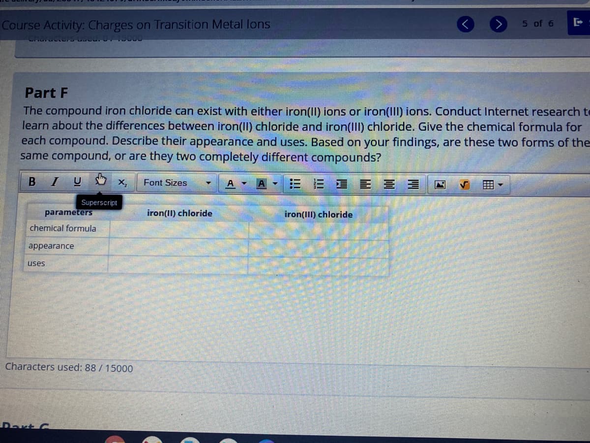 Course Activity: Charges on Transition Metal lons
5 of 6
Part F
The compound iron chloride can exist with either iron(II) ions or iron(IIl) ions. Conduct Internet research to
learn about the differences between iron(II) chloride and iron(III) chloride. Give the chemical formula for
each compound. Describe their appearance and uses. Based on your findings, are these two forms of the
same compound, or are they two completely different compounds?
X,
Font Sizes
A
E星E 三 ヨ
Superscript
parameters
iron(II) chloride
iron(III) chloride
chemical formula
appearance
uses
Characters used: 88 / 15000
Rart C
