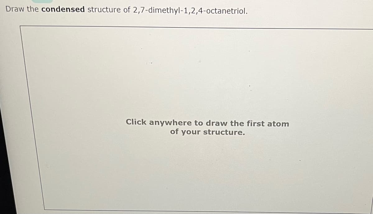 Draw the condensed structure of 2,7-dimethyl-1,2,4-octanetriol.
Click anywhere to draw the first atom
of your structure.