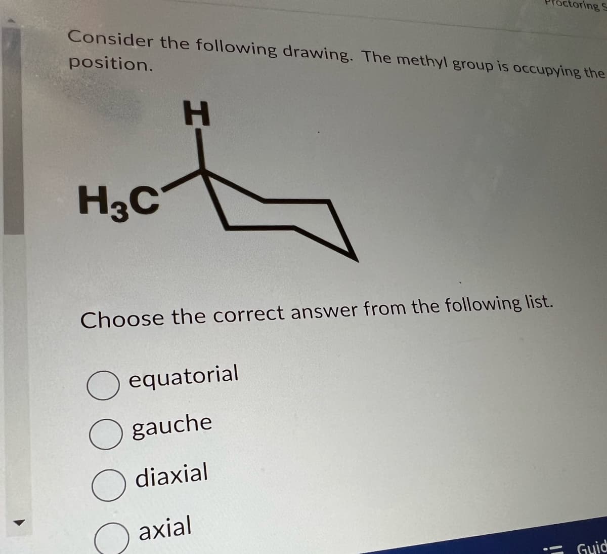 Consider the following drawing. The methyl group is occupying the
position.
H3C
H
Choose the correct answer from the following list.
octoring S
O equatorial
O gauche
O diaxial
axial
Guid