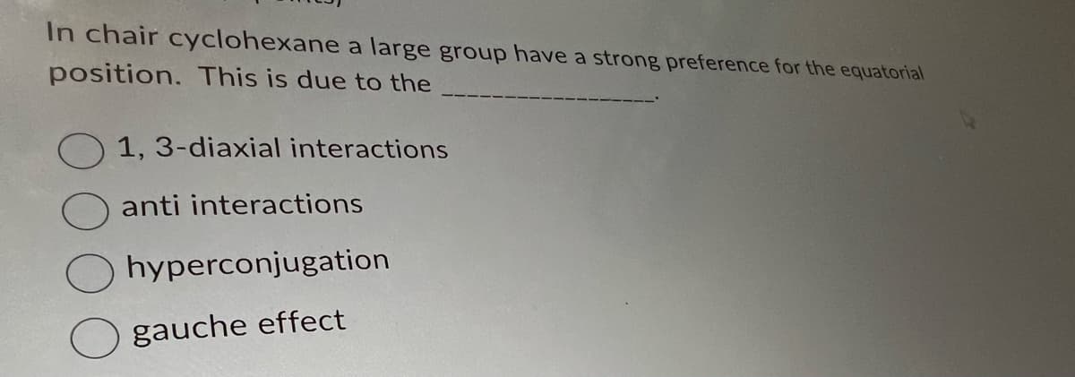 In chair cyclohexane a large group have a strong preference for the equatorial
position. This is due to the
1, 3-diaxial interactions
anti interactions
hyperconjugation
gauche effect