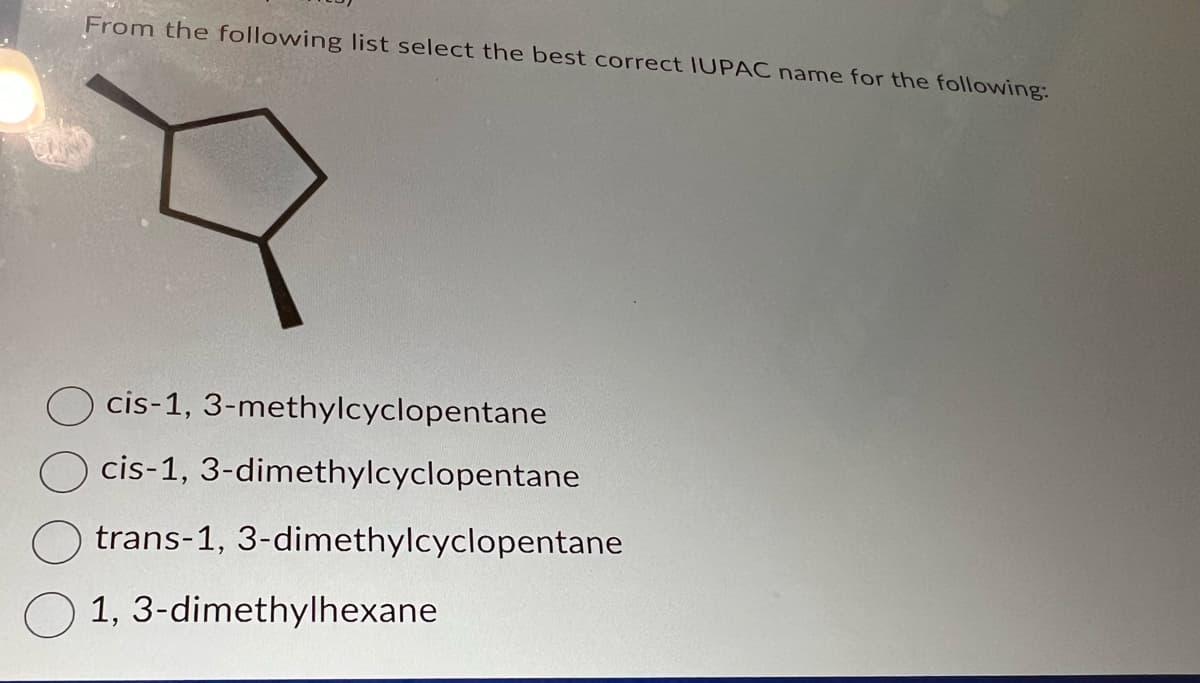 From the following list select the best correct IUPAC name for the following:
cis-1, 3-methylcyclopentane
cis-1, 3-dimethylcyclopentane
trans-1, 3-dimethylcyclopentane
1, 3-dimethylhexane