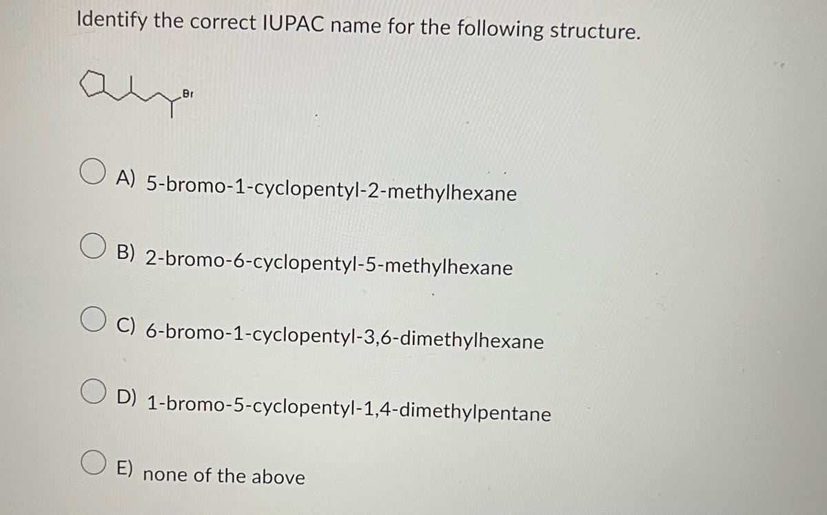 Identify the correct IUPAC name for the following structure.
Br
OA)
5-bromo-1-cyclopentyl-2-methylhexane
O B) 2-bromo-6-cyclopentyl-5-methylhexane
OC)
6-bromo-1-cyclopentyl-3,6-dimethylhexane
OD)
1-bromo-5-cyclopentyl-1,4-dimethylpentane
O E)
none of the above