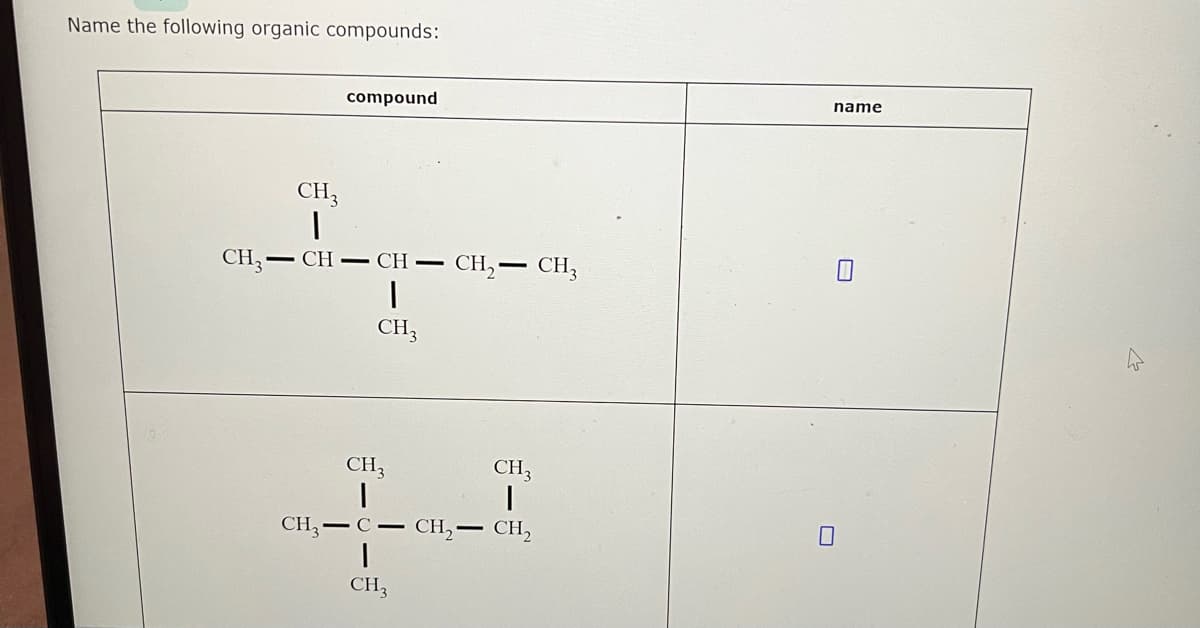 Name the following organic compounds:
compound
CH3
|
CH3-CH-CH- CH₂ - CH3
|
CH3
CH3
|
CH,−C− CH,— CH,
I
CH3
CH3
1
name