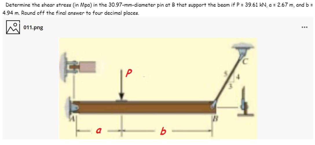 Determine the shear stress (in Mpa) in the 30.97-mm-diameter pin at B that support the beam if P = 39.61 kN, a = 2.67 m, and b =
4.94 m. Round off the final answer to four decimal places.
011.png
...
P
