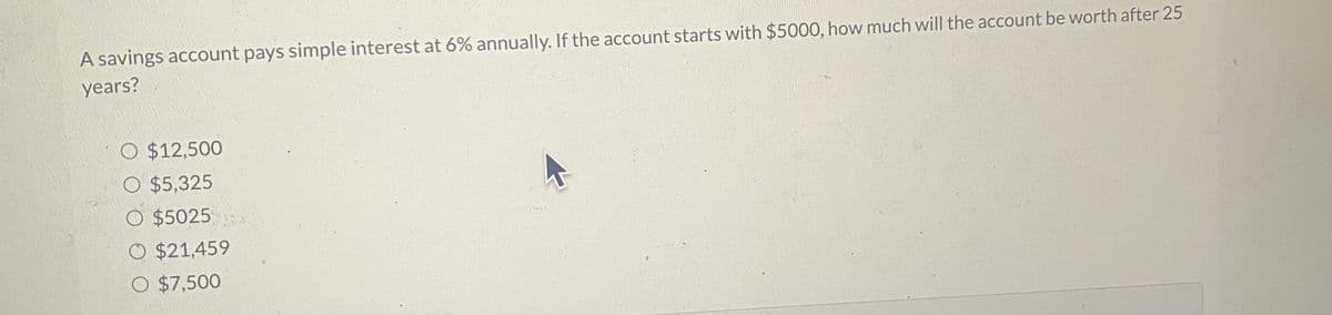 A savings account pays simple interest at 6% annually. If the account starts with $5000, how much will the account be worth after 25
years?
O $12,500
O $5,325
O $5025
O $21,459
O $7,500