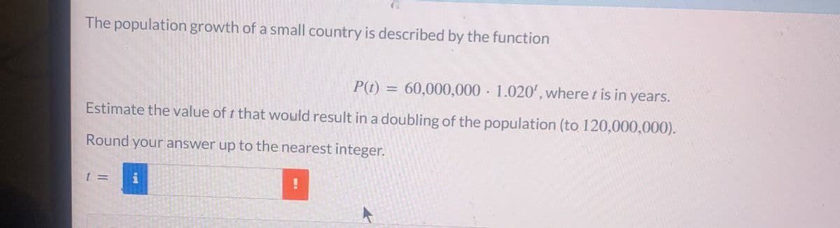 The population growth of a small country is described by the function
P(t) = 60,000,000 1.020', where t is in years.
Estimate the value of t that would result in a doubling of the population (to 120,000,000).
Round your answer up to the nearest integer.
t =
!