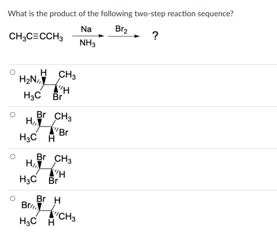 What is the product of the following two-step reaction sequence?
Na
Br2
CH3C=CCH3
NH3
H CH3
H2N,
H3C Br
Br CH3
H er
H3C A
Br CH3
Hi H
Br H
Br CH3
H3C Br
H3C A
