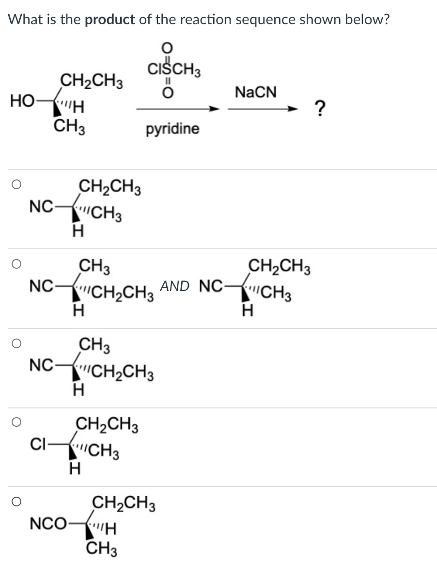 What is the product of the reaction sequence shown below?
CISCH3
CH2CH3
HO-H
CH3
II
NaCN
pyridine
CH2CH3
NC CH3
H
CH3
NC-CH,CH3
CH2CH3
HCH3
AND NC-
CH3
NC CH2CH3
CH2CH3
CiICH3
CH2CH3
NCO"H
CH3
