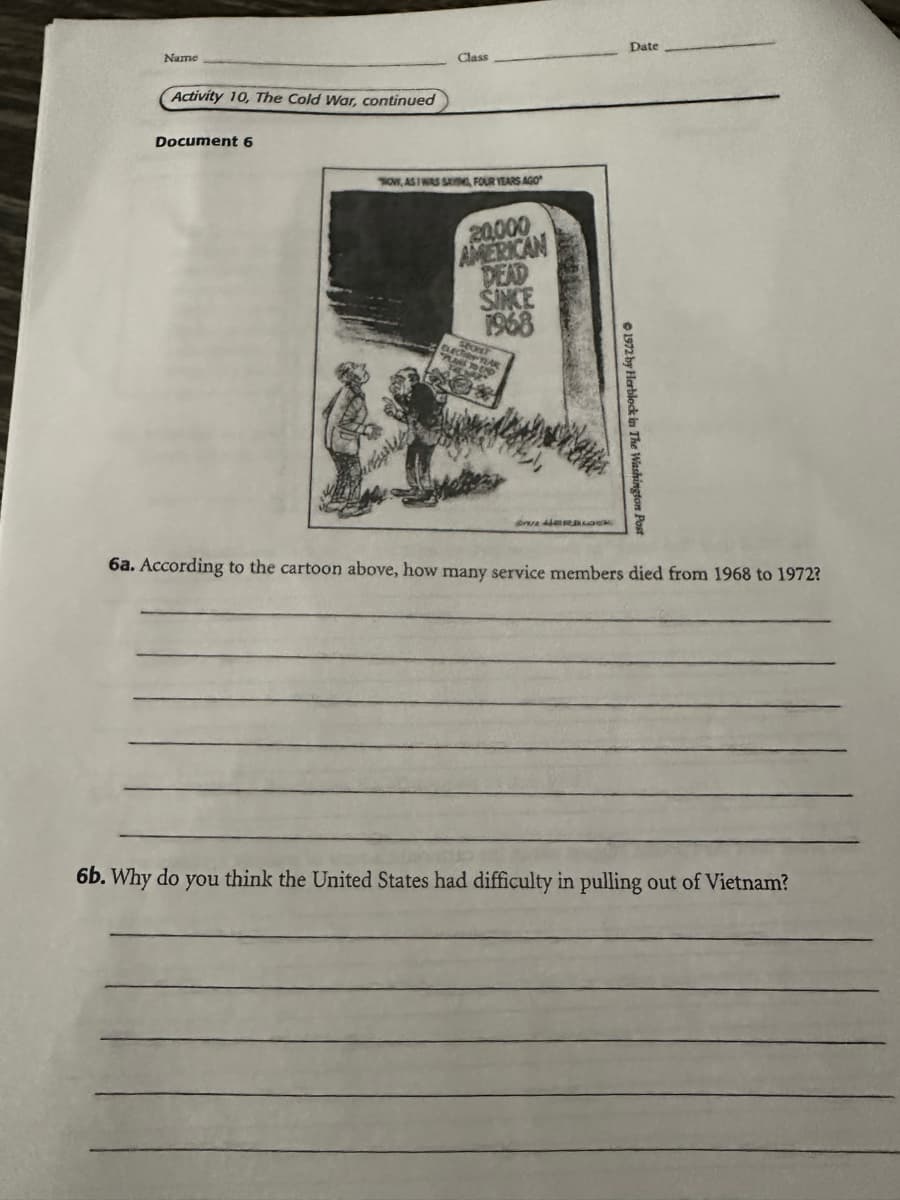 Name
Activity 10, The Cold War, continued
Document 6
Date
Class
NOW, AS I WAS SAYING, FOUR YEARS AGO
20000
AMERICAN
DEAD
SINKE
1968
ELECT TEAR
sexve?
PLANS TO DO
1972 by Herblock in The Washington
LOCK
6a. According to the cartoon above, how many service members died from 1968 to 1972?
6b. Why do you think the United States had difficulty in pulling out of Vietnam?