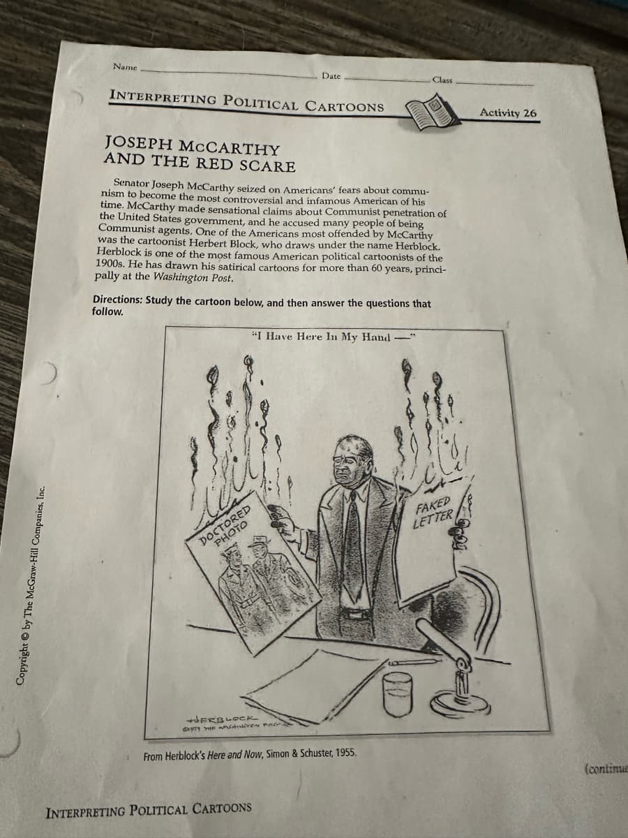 Copyright by The McGraw-Hill Companies, Inc.
Name
Date
INTERPRETING POLITICAL CARTOONS
JOSEPH MCCARTHY
AND THE RED SCARE
Class
Senator Joseph McCarthy seized on Americans' fears about commu-
nism to become the most controversial and infamous American of his
time. McCarthy made sensational claims about Communist penetration of
the United States government, and he accused many people of being
Communist agents. One of the Americans most offended by McCarthy
was the cartoonist Herbert Block, who draws under the name Herblock.
Herblock is one of the most famous American political cartoonists of the
1900s. He has drawn his satirical cartoons for more than 60 years, princi-
pally at the Washington Post.
Directions: Study the cartoon below, and then answer the questions that
follow.
"I Have Here In My Hand
DOCTORED
PHOTO
HERBLOCK
EIRITY THE WO
From Herblock's Here and Now, Simon & Schuster, 1955.
INTERPRETING POLITICAL CARTOONS
FAKED
LETTER
(continua
Activity 26