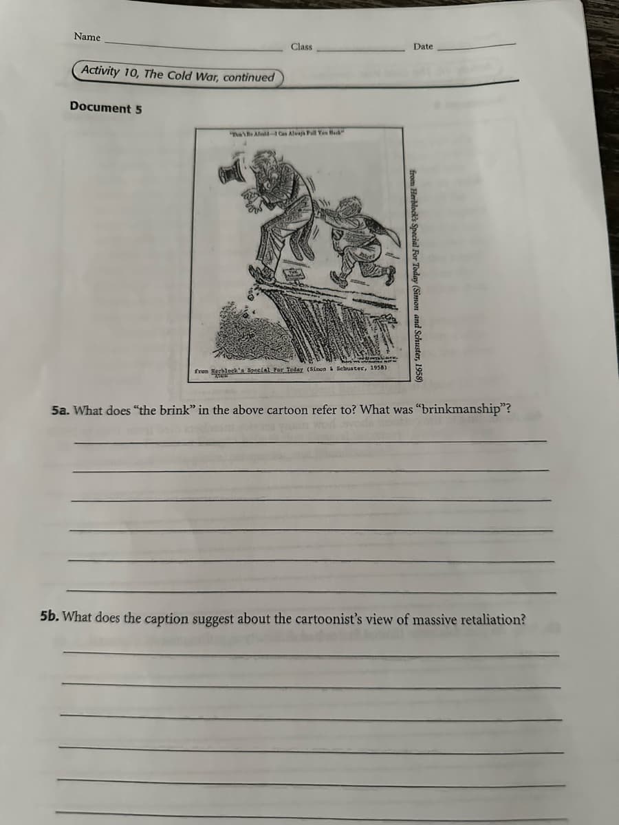 Name
Activity 10, The Cold War, continued
Document 5
Date
Class
"Dae Afeld-1 Can Always Poll Yes Back
from Herblock's Special For Today (Simon and Schuster, 1958)
from Herblock's Special For Today (Simon & Schuster, 1958)
5a. What does "the brink" in the above cartoon refer to? What was "brinkmanship"?
5b. What does the caption suggest about the cartoonist's view of massive retaliation?