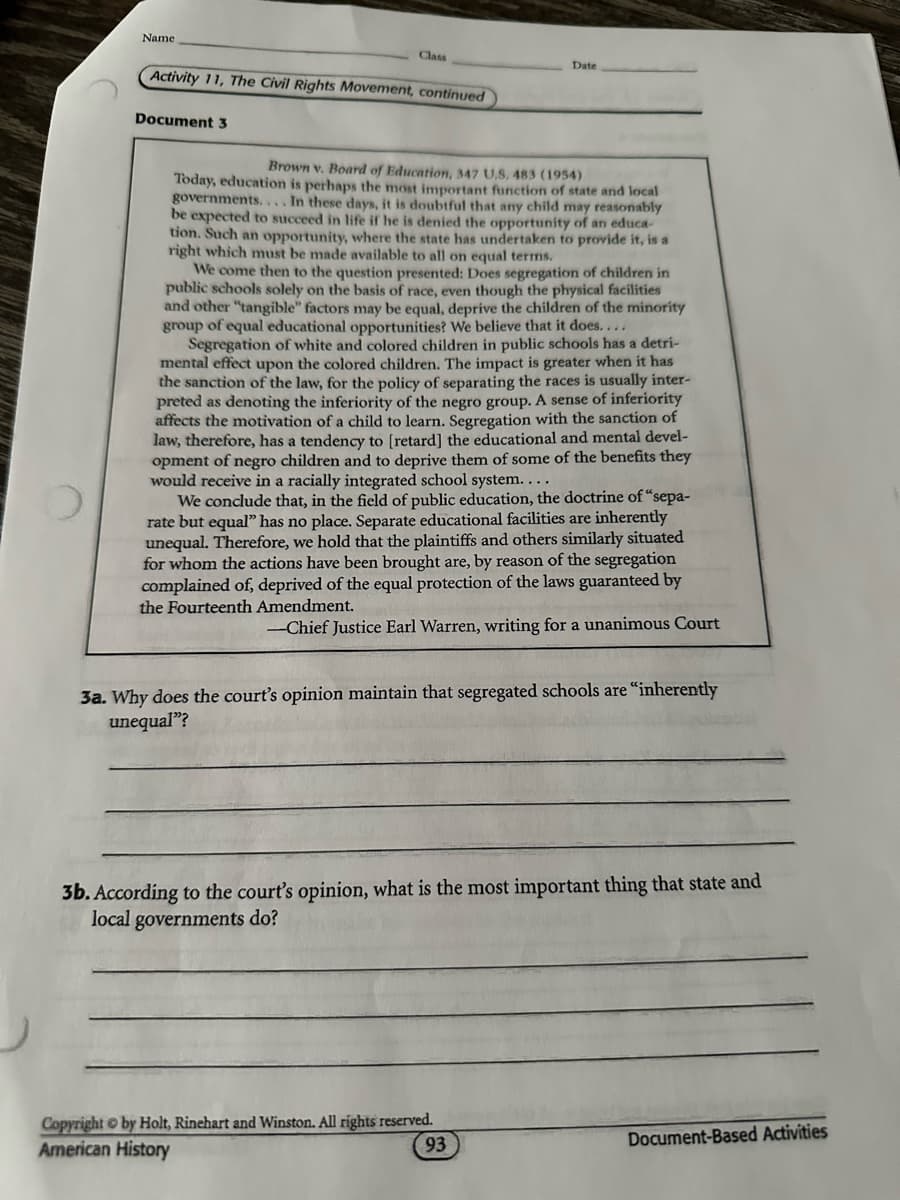 Name
Class
Activity 11, The Civil Rights Movement, continued
Document 3
Date
Brown v. Board of Education, 347 U.S. 483 (1954)
Today, education is perhaps the most important function of state and local
governments.... In these days, it is doubtful that any child may reasonably
be expected to succeed in life if he is denied the opportunity of an educa
tion. Such an opportunity, where the state has undertaken to provide it, is a
right which must be made available to all on equal terms.
We come then to the question presented: Does segregation of children in
public schools solely on the basis of race, even though the physical facilities
and other "tangible" factors may be equal, deprive the children of the minority
group of equal educational opportunities? We believe that it does....
Segregation of white and colored children in public schools has a detri-
mental effect upon the colored children. The impact is greater when it has
the sanction of the law, for the policy of separating the races is usually inter-
preted as denoting the inferiority of the negro group. A sense of inferiority
affects the motivation of a child to learn. Segregation with the sanction of
law, therefore, has a tendency to [retard] the educational and mental devel-
opment of negro children and to deprive them of some of the benefits they
would receive in a racially integrated school system....
We conclude that, in the field of public education, the doctrine of "sepa-
rate but equal" has no place. Separate educational facilities are inherently
unequal. Therefore, we hold that the plaintiffs and others similarly situated
for whom the actions have been brought are, by reason of the segregation
complained of, deprived of the equal protection of the laws guaranteed by
the Fourteenth Amendment.
--Chief Justice Earl Warren, writing for a unanimous Court
3a. Why does the court's opinion maintain that segregated schools are "inherently
unequal"?
3b. According to the court's opinion, what is the most important thing that state and
local governments do?
Copyright by Holt, Rinehart and Winston. All rights reserved.
American History
93
Document-Based Activities