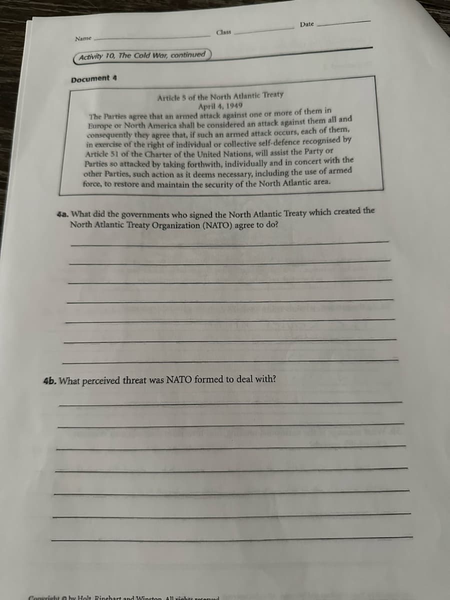 Name
Activity 10, The Cold War, continued
Document 4
Date
Class
Article 5 of the North Atlantic Treaty
April 4, 1949
The Parties agree that an armed attack against one or more of them in
Europe or North America shall be considered an attack against them all and
consequently they agree that, if such an armed attack occurs, each of them,
in exercise of the right of individual or collective self-defence recognised by
Article 51 of the Charter of the United Nations, will assist the Party or
Parties so attacked by taking forthwith, individually and in concert with the
other Parties, such action as it deems necessary, including the use of armed
force, to restore and maintain the security of the North Atlantic area.
4a. What did the governments who signed the North Atlantic Treaty which created the
North Atlantic Treaty Organization (NATO) agree to do?
4b. What perceived threat was NATO formed to deal with?
Copyright by Holt, Rinehart and Winston All rights.
