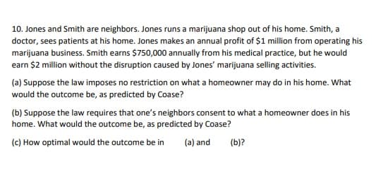 10. Jones and Smith are neighbors. Jones runs a marijuana shop out of his home. Smith, a
doctor, sees patients at his home. Jones makes an annual profit of $1 million from operating his
marijuana business. Smith earns $750,000 annually from his medical practice, but he would
earn $2 million without the disruption caused by Jones' marijuana selling activities.
(a) Suppose the law imposes no restriction on what a homeowner may do in his home. What
would the outcome be, as predicted by Coase?
(b) Suppose the law requires that one's neighbors consent to what a homeowner does in his
home. What would the outcome be, as predicted by Coase?
(c) How optimal would the outcome be in
(a) and
(b)?

