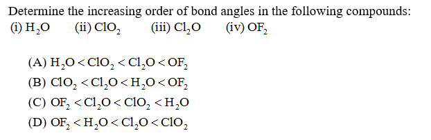 Determine the increasing order of bond angles in the following compounds:
(1) H,0
(ii) ClO,
(iii) Cl,0
(iv) OF,
(A) H,O< ClO, < Cl,0<OF,
(B) C1O, <Cl,0 <H,O<OF,
(C) OF, < Cl,0 < Clo, <H,0
(D) OF, < H,0< Cl,0<ClO,
