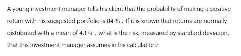 A young investment manager tells his client that the probability of making a positive
return with his suggested portfolio is 84%. If it is known that returns are normally
distributed with a mean of 4.1%, what is the risk, measured by standard deviation,
that this investment manager assumes in his calculation?