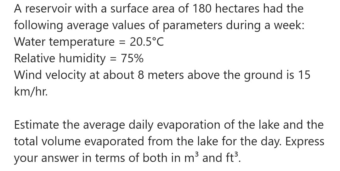 A reservoir with a surface area of 180 hectares had the
following average values of parameters during a week:
Water temperature = 20.5°C
Relative humidity = 75%
Wind velocity at about 8 meters above the ground is 15
km/hr.
Estimate the average daily evaporation of the lake and the
total volume evaporated from the lake for the day. Express
your answer in terms of both in m³ and ft³.
